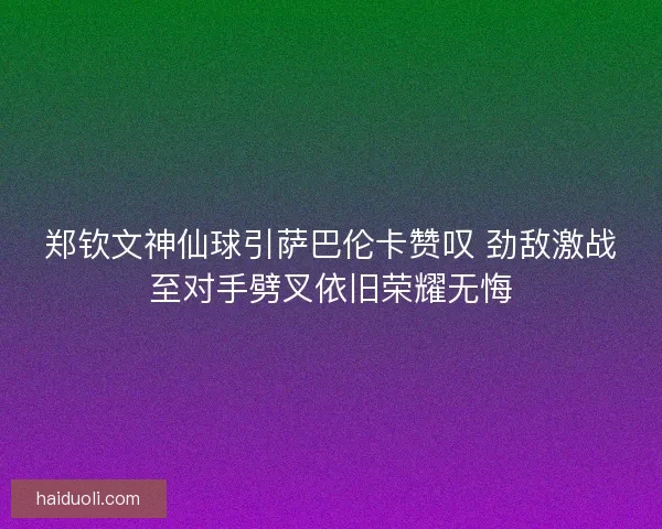 郑钦文神仙球引萨巴伦卡赞叹 劲敌激战至对手劈叉依旧荣耀无悔