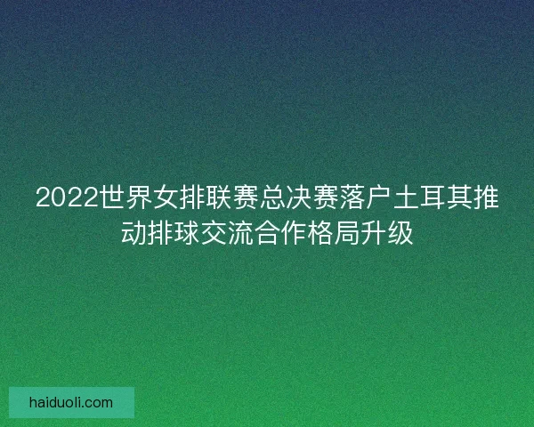 2022世界女排联赛总决赛落户土耳其推动排球交流合作格局升级 2022世界女排联赛总决赛落户土耳其推动排球交流合作格局升级