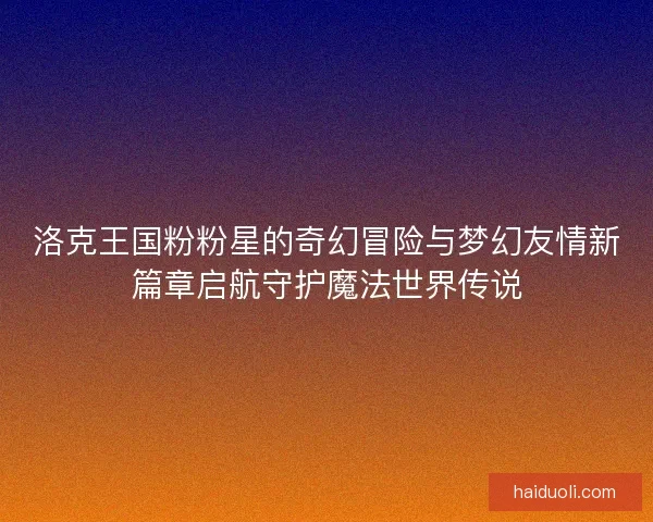 洛克王国粉粉星的奇幻冒险与梦幻友情新篇章启航守护魔法世界传说