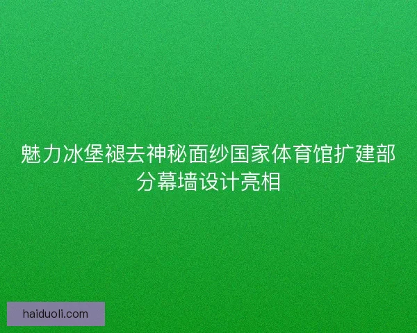 魅力冰堡褪去神秘面纱国家体育馆扩建部分幕墙设计亮相