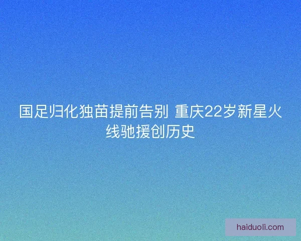 国足归化独苗提前告别 重庆22岁新星火线驰援创历史