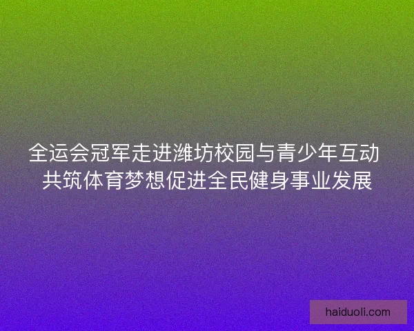 全运会冠军走进潍坊校园与青少年互动 共筑体育梦想促进全民健身事业发展