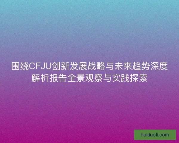 围绕CFJU创新发展战略与未来趋势深度解析报告全景观察与实践探索