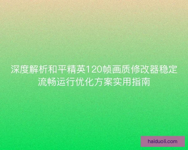 深度解析和平精英120帧画质修改器稳定流畅运行优化方案实用指南
