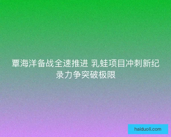 覃海洋备战全速推进 乳蛙项目冲刺新纪录力争突破极限 覃海洋备战全速推进 乳蛙项目冲刺新纪录力争突破极限