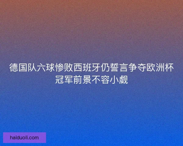 德国队六球惨败西班牙仍誓言争夺欧洲杯冠军前景不容小觑