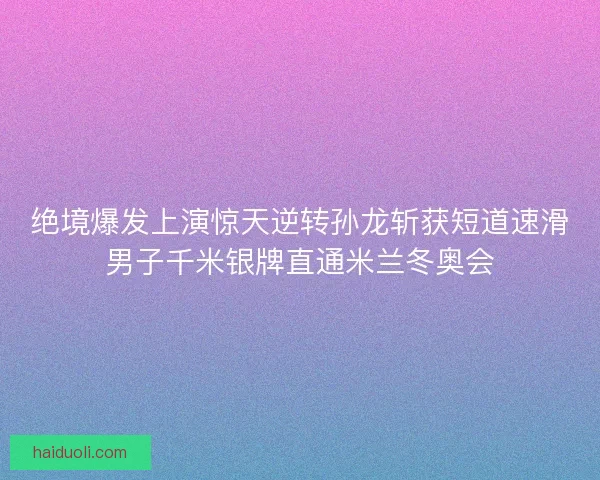 绝境爆发上演惊天逆转孙龙斩获短道速滑男子千米银牌直通米兰冬奥会