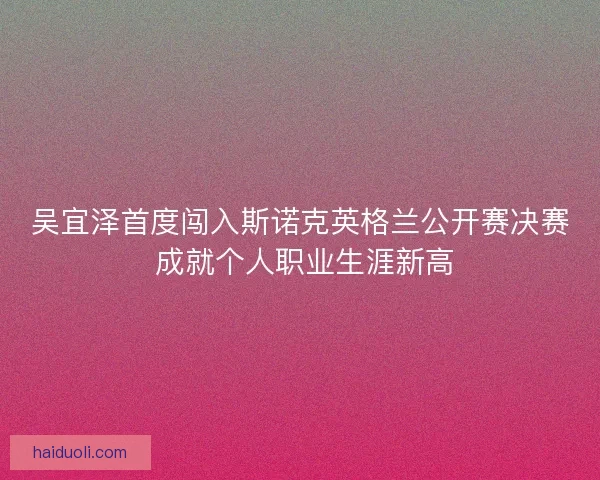吴宜泽首度闯入斯诺克英格兰公开赛决赛 成就个人职业生涯新高 吴宜泽首度闯入斯诺克英格兰公开赛决赛 成就个人职业生涯新高