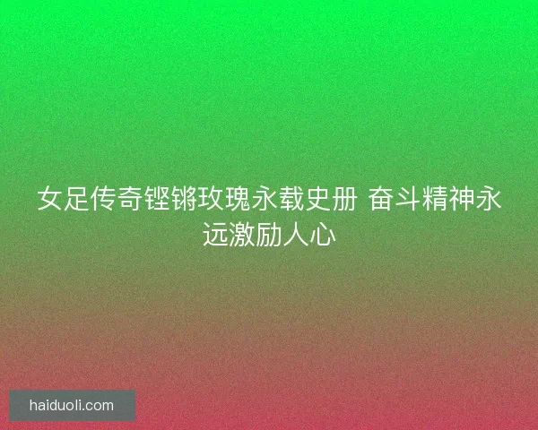 女足传奇铿锵玫瑰永载史册 奋斗精神永远激励人心 女足传奇铿锵玫瑰永载史册 奋斗精神永远激励人心