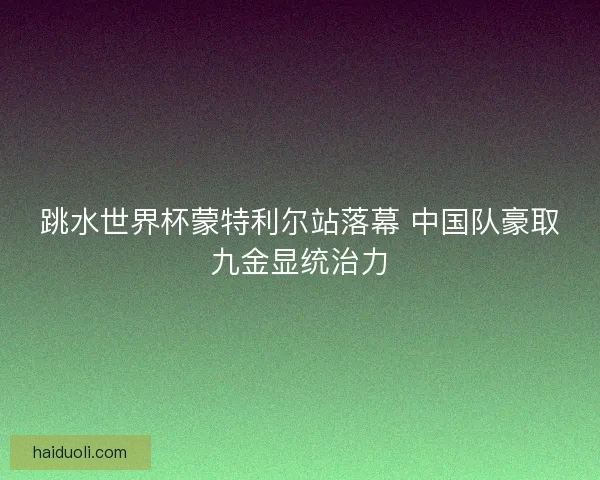 跳水世界杯蒙特利尔站落幕 中国队豪取九金显统治力
