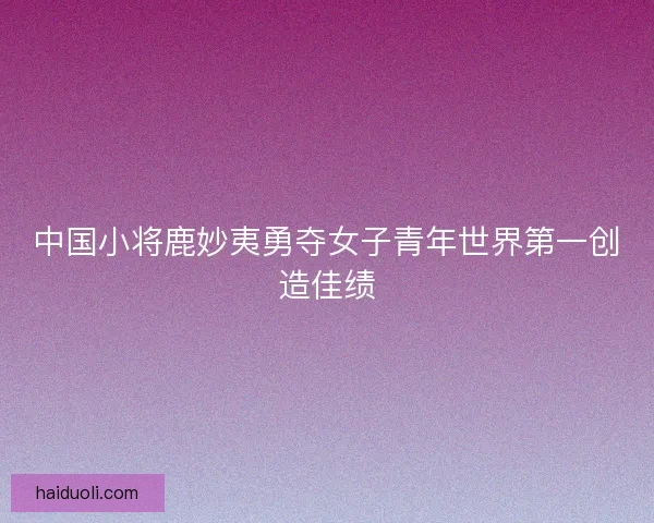 中国小将鹿妙夷勇夺女子青年世界第一创造佳绩