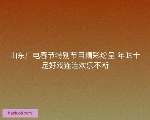 山东广电春节特别节目精彩纷呈 年味十足好戏连连欢乐不断