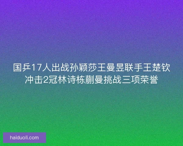 国乒17人出战孙颖莎王曼昱联手王楚钦冲击2冠林诗栋蒯曼挑战三项荣誉 国乒17人出战孙颖莎王曼昱联手王楚钦冲击2冠林诗栋蒯曼挑战三项荣誉