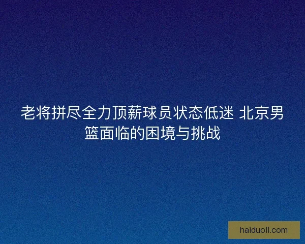 老将拼尽全力顶薪球员状态低迷 北京男篮面临的困境与挑战