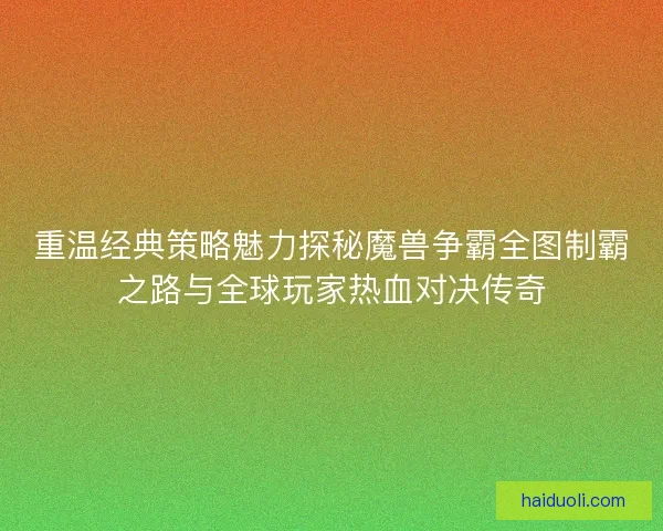 重温经典策略魅力探秘魔兽争霸全图制霸之路与全球玩家热血对决传奇 重温经典策略魅力探秘魔兽争霸全图制霸之路与全球玩家热血对决传奇