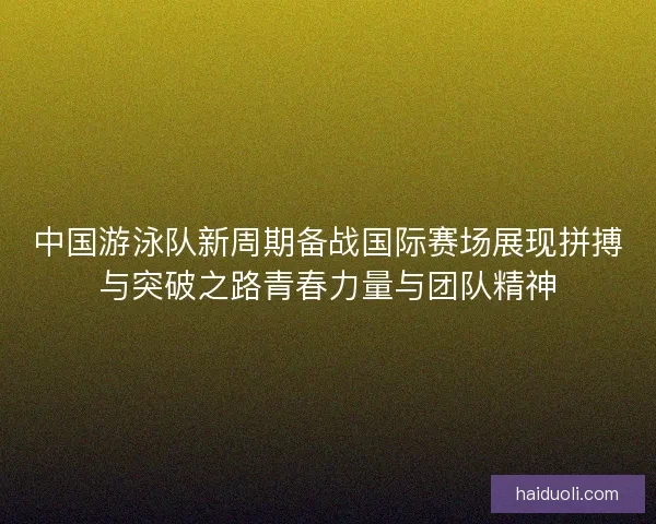 中国游泳队新周期备战国际赛场展现拼搏与突破之路青春力量与团队精神 中国游泳队新周期备战国际赛场展现拼搏与突破之路青春力量与团队精神