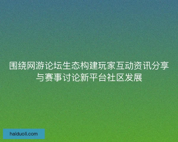 围绕网游论坛生态构建玩家互动资讯分享与赛事讨论新平台社区发展