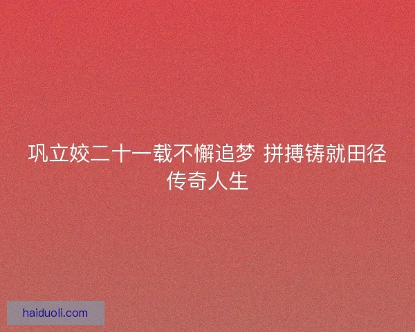巩立姣二十一载不懈追梦 拼搏铸就田径传奇人生 巩立姣二十一载不懈追梦 拼搏铸就田径传奇人生