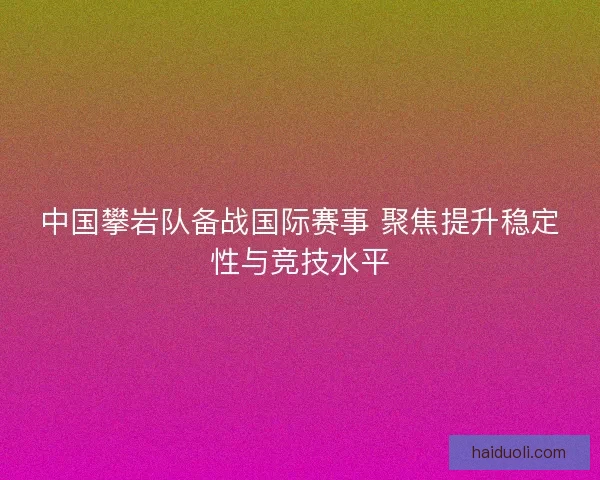 中国攀岩队备战国际赛事 聚焦提升稳定性与竞技水平 中国攀岩队备战国际赛事 聚焦提升稳定性与竞技水平