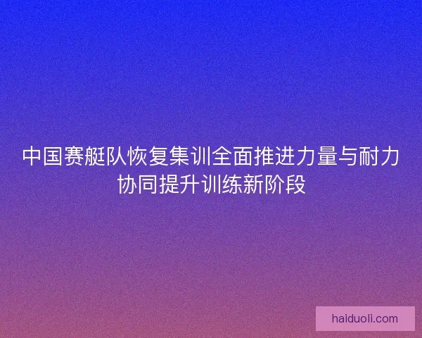 中国赛艇队恢复集训全面推进力量与耐力协同提升训练新阶段 中国赛艇队恢复集训全面推进力量与耐力协同提升训练新阶段