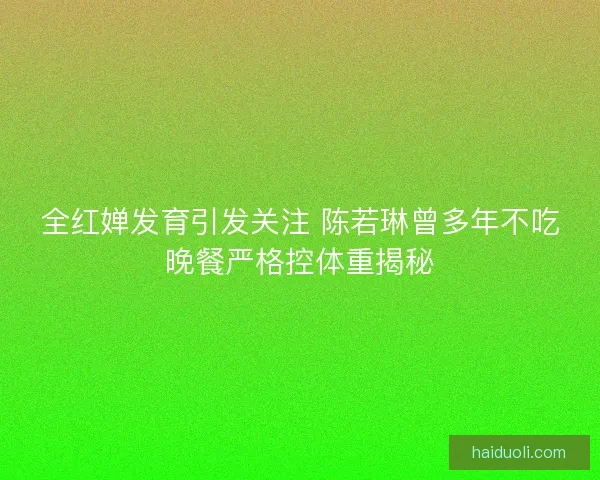 全红婵发育引发关注 陈若琳曾多年不吃晚餐严格控体重揭秘 全红婵发育引发关注 陈若琳曾多年不吃晚餐严格控体重揭秘