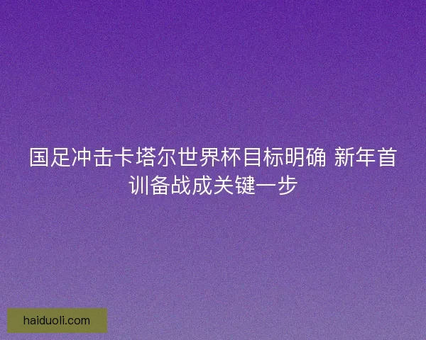 国足冲击卡塔尔世界杯目标明确 新年首训备战成关键一步 国足冲击卡塔尔世界杯目标明确 新年首训备战成关键一步