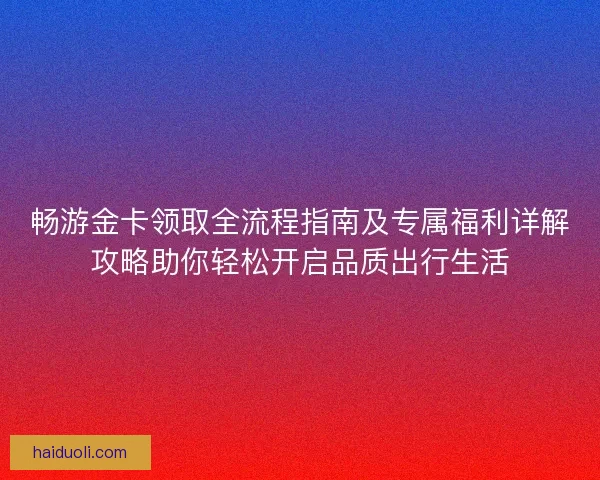 畅游金卡领取全流程指南及专属福利详解攻略助你轻松开启品质出行生活 畅游金卡领取全流程指南及专属福利详解攻略助你轻松开启品质出行生活
