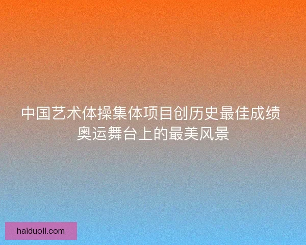 中国艺术体操集体项目创历史最佳成绩 奥运舞台上的最美风景